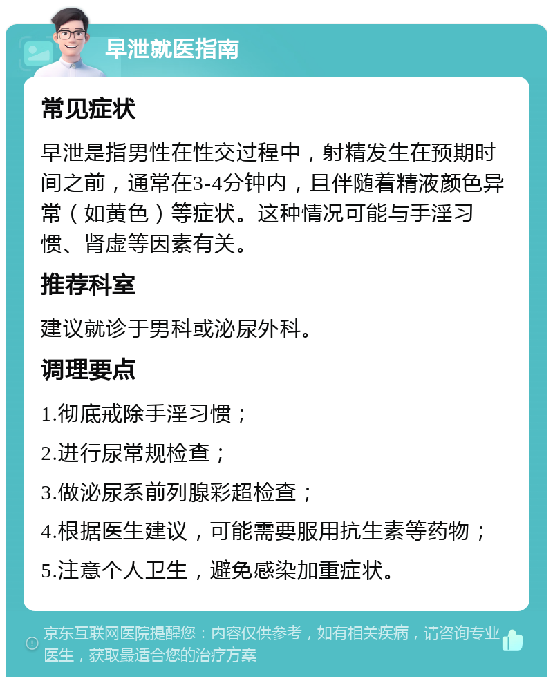 早泄就医指南 常见症状 早泄是指男性在性交过程中，射精发生在预期时间之前，通常在3-4分钟内，且伴随着精液颜色异常（如黄色）等症状。这种情况可能与手淫习惯、肾虚等因素有关。 推荐科室 建议就诊于男科或泌尿外科。 调理要点 1.彻底戒除手淫习惯； 2.进行尿常规检查； 3.做泌尿系前列腺彩超检查； 4.根据医生建议，可能需要服用抗生素等药物； 5.注意个人卫生，避免感染加重症状。