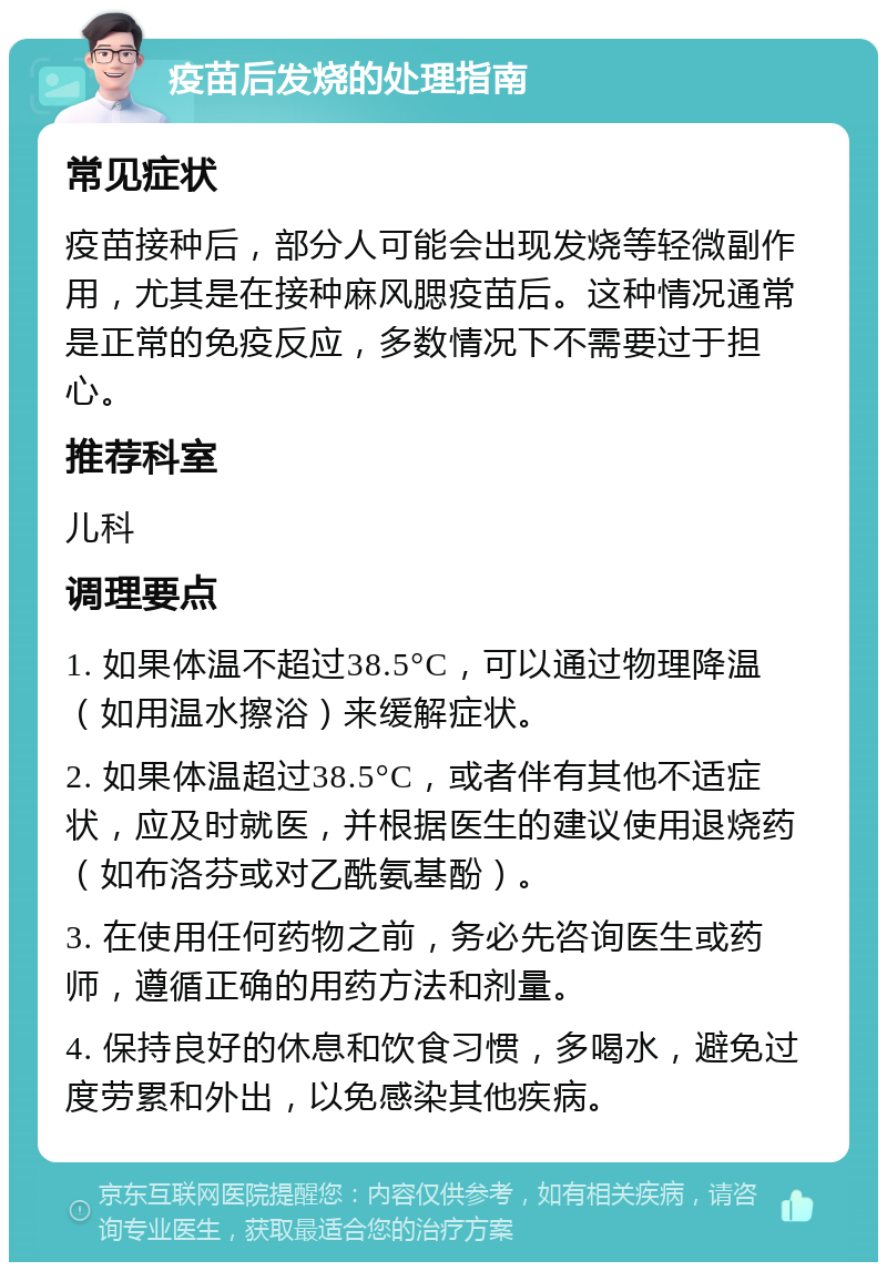 疫苗后发烧的处理指南 常见症状 疫苗接种后，部分人可能会出现发烧等轻微副作用，尤其是在接种麻风腮疫苗后。这种情况通常是正常的免疫反应，多数情况下不需要过于担心。 推荐科室 儿科 调理要点 1. 如果体温不超过38.5°C，可以通过物理降温（如用温水擦浴）来缓解症状。 2. 如果体温超过38.5°C，或者伴有其他不适症状，应及时就医，并根据医生的建议使用退烧药（如布洛芬或对乙酰氨基酚）。 3. 在使用任何药物之前，务必先咨询医生或药师，遵循正确的用药方法和剂量。 4. 保持良好的休息和饮食习惯，多喝水，避免过度劳累和外出，以免感染其他疾病。