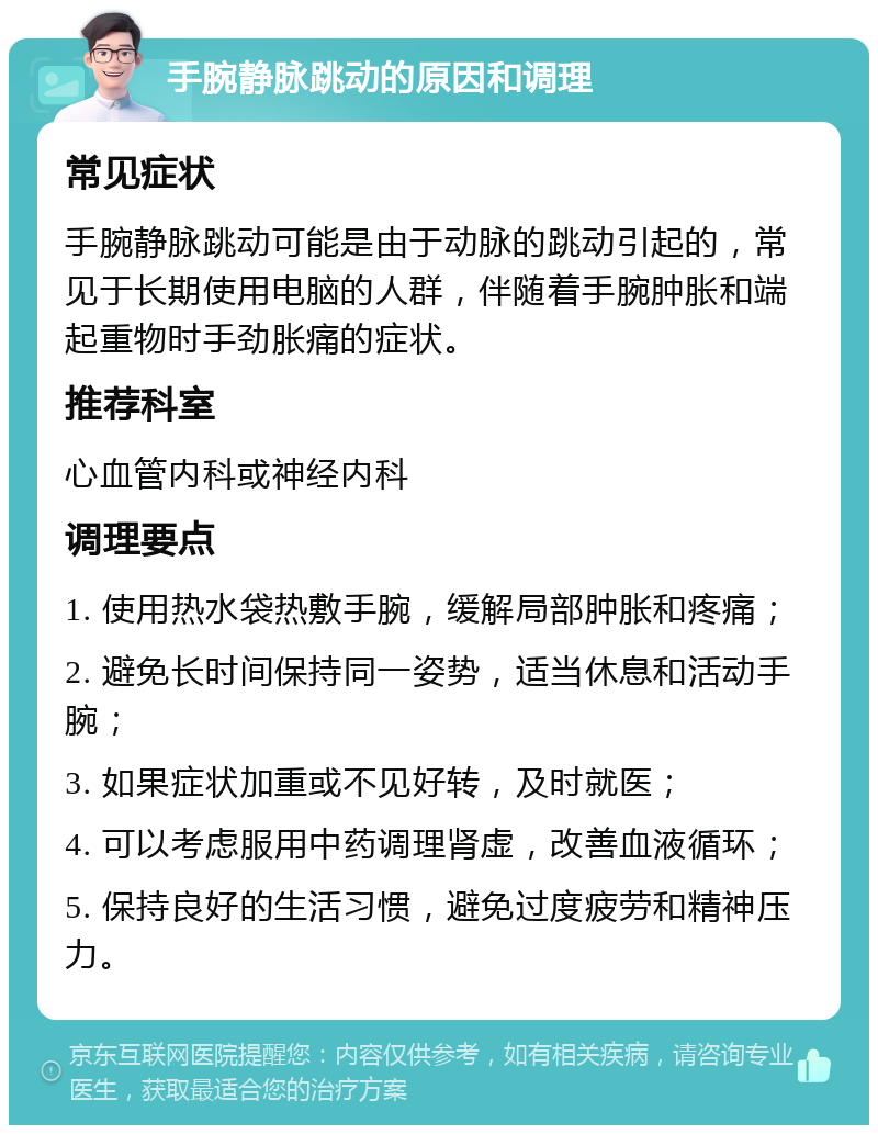 手腕静脉跳动的原因和调理 常见症状 手腕静脉跳动可能是由于动脉的跳动引起的，常见于长期使用电脑的人群，伴随着手腕肿胀和端起重物时手劲胀痛的症状。 推荐科室 心血管内科或神经内科 调理要点 1. 使用热水袋热敷手腕，缓解局部肿胀和疼痛； 2. 避免长时间保持同一姿势，适当休息和活动手腕； 3. 如果症状加重或不见好转，及时就医； 4. 可以考虑服用中药调理肾虚，改善血液循环； 5. 保持良好的生活习惯，避免过度疲劳和精神压力。