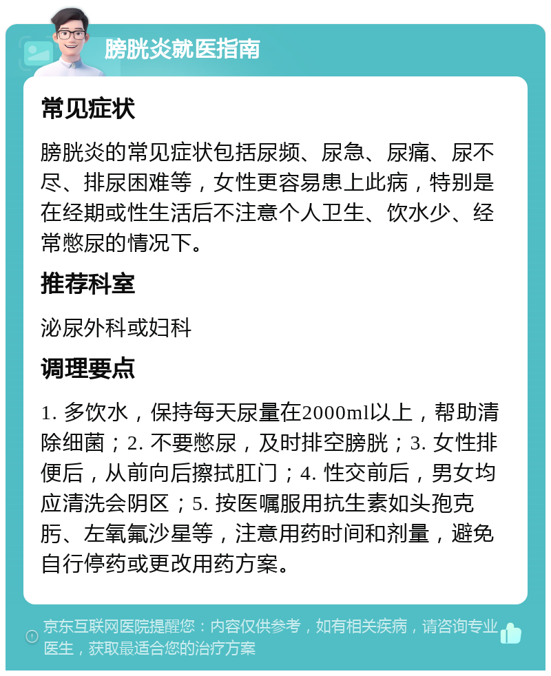 膀胱炎就医指南 常见症状 膀胱炎的常见症状包括尿频、尿急、尿痛、尿不尽、排尿困难等，女性更容易患上此病，特别是在经期或性生活后不注意个人卫生、饮水少、经常憋尿的情况下。 推荐科室 泌尿外科或妇科 调理要点 1. 多饮水，保持每天尿量在2000ml以上，帮助清除细菌；2. 不要憋尿，及时排空膀胱；3. 女性排便后，从前向后擦拭肛门；4. 性交前后，男女均应清洗会阴区；5. 按医嘱服用抗生素如头孢克肟、左氧氟沙星等，注意用药时间和剂量，避免自行停药或更改用药方案。