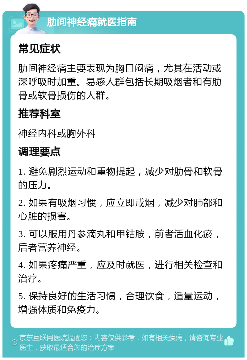 肋间神经痛就医指南 常见症状 肋间神经痛主要表现为胸口闷痛，尤其在活动或深呼吸时加重。易感人群包括长期吸烟者和有肋骨或软骨损伤的人群。 推荐科室 神经内科或胸外科 调理要点 1. 避免剧烈运动和重物提起，减少对肋骨和软骨的压力。 2. 如果有吸烟习惯，应立即戒烟，减少对肺部和心脏的损害。 3. 可以服用丹参滴丸和甲钴胺，前者活血化瘀，后者营养神经。 4. 如果疼痛严重，应及时就医，进行相关检查和治疗。 5. 保持良好的生活习惯，合理饮食，适量运动，增强体质和免疫力。