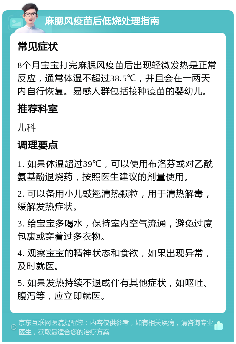 麻腮风疫苗后低烧处理指南 常见症状 8个月宝宝打完麻腮风疫苗后出现轻微发热是正常反应，通常体温不超过38.5℃，并且会在一两天内自行恢复。易感人群包括接种疫苗的婴幼儿。 推荐科室 儿科 调理要点 1. 如果体温超过39℃，可以使用布洛芬或对乙酰氨基酚退烧药，按照医生建议的剂量使用。 2. 可以备用小儿豉翘清热颗粒，用于清热解毒，缓解发热症状。 3. 给宝宝多喝水，保持室内空气流通，避免过度包裹或穿着过多衣物。 4. 观察宝宝的精神状态和食欲，如果出现异常，及时就医。 5. 如果发热持续不退或伴有其他症状，如呕吐、腹泻等，应立即就医。