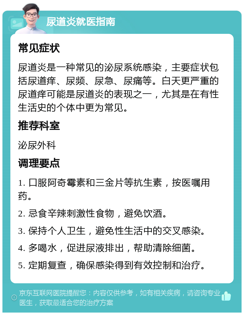 尿道炎就医指南 常见症状 尿道炎是一种常见的泌尿系统感染，主要症状包括尿道痒、尿频、尿急、尿痛等。白天更严重的尿道痒可能是尿道炎的表现之一，尤其是在有性生活史的个体中更为常见。 推荐科室 泌尿外科 调理要点 1. 口服阿奇霉素和三金片等抗生素，按医嘱用药。 2. 忌食辛辣刺激性食物，避免饮酒。 3. 保持个人卫生，避免性生活中的交叉感染。 4. 多喝水，促进尿液排出，帮助清除细菌。 5. 定期复查，确保感染得到有效控制和治疗。