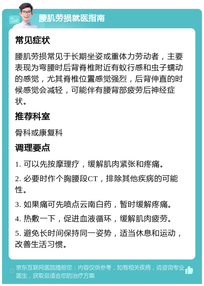 腰肌劳损就医指南 常见症状 腰肌劳损常见于长期坐姿或重体力劳动者，主要表现为弯腰时后背脊椎附近有蚁行感和虫子蠕动的感觉，尤其脊椎位置感觉强烈，后背伸直的时候感觉会减轻，可能伴有腰背部疲劳后神经症状。 推荐科室 骨科或康复科 调理要点 1. 可以先按摩理疗，缓解肌肉紧张和疼痛。 2. 必要时作个胸腰段CT，排除其他疾病的可能性。 3. 如果痛可先喷点云南白药，暂时缓解疼痛。 4. 热敷一下，促进血液循环，缓解肌肉疲劳。 5. 避免长时间保持同一姿势，适当休息和运动，改善生活习惯。