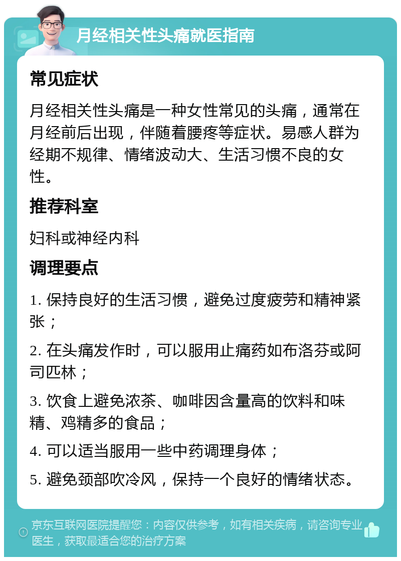 月经相关性头痛就医指南 常见症状 月经相关性头痛是一种女性常见的头痛，通常在月经前后出现，伴随着腰疼等症状。易感人群为经期不规律、情绪波动大、生活习惯不良的女性。 推荐科室 妇科或神经内科 调理要点 1. 保持良好的生活习惯，避免过度疲劳和精神紧张； 2. 在头痛发作时，可以服用止痛药如布洛芬或阿司匹林； 3. 饮食上避免浓茶、咖啡因含量高的饮料和味精、鸡精多的食品； 4. 可以适当服用一些中药调理身体； 5. 避免颈部吹冷风，保持一个良好的情绪状态。