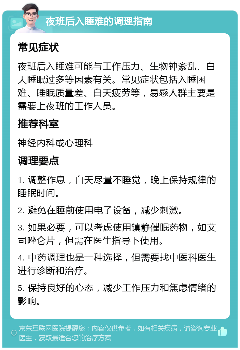 夜班后入睡难的调理指南 常见症状 夜班后入睡难可能与工作压力、生物钟紊乱、白天睡眠过多等因素有关。常见症状包括入睡困难、睡眠质量差、白天疲劳等，易感人群主要是需要上夜班的工作人员。 推荐科室 神经内科或心理科 调理要点 1. 调整作息，白天尽量不睡觉，晚上保持规律的睡眠时间。 2. 避免在睡前使用电子设备，减少刺激。 3. 如果必要，可以考虑使用镇静催眠药物，如艾司唑仑片，但需在医生指导下使用。 4. 中药调理也是一种选择，但需要找中医科医生进行诊断和治疗。 5. 保持良好的心态，减少工作压力和焦虑情绪的影响。