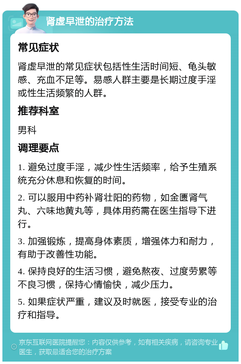 肾虚早泄的治疗方法 常见症状 肾虚早泄的常见症状包括性生活时间短、龟头敏感、充血不足等。易感人群主要是长期过度手淫或性生活频繁的人群。 推荐科室 男科 调理要点 1. 避免过度手淫，减少性生活频率，给予生殖系统充分休息和恢复的时间。 2. 可以服用中药补肾壮阳的药物，如金匮肾气丸、六味地黄丸等，具体用药需在医生指导下进行。 3. 加强锻炼，提高身体素质，增强体力和耐力，有助于改善性功能。 4. 保持良好的生活习惯，避免熬夜、过度劳累等不良习惯，保持心情愉快，减少压力。 5. 如果症状严重，建议及时就医，接受专业的治疗和指导。