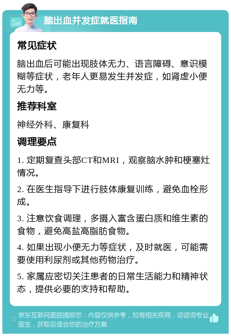 脑出血并发症就医指南 常见症状 脑出血后可能出现肢体无力、语言障碍、意识模糊等症状，老年人更易发生并发症，如肾虚小便无力等。 推荐科室 神经外科、康复科 调理要点 1. 定期复查头部CT和MRI，观察脑水肿和梗塞灶情况。 2. 在医生指导下进行肢体康复训练，避免血栓形成。 3. 注意饮食调理，多摄入富含蛋白质和维生素的食物，避免高盐高脂肪食物。 4. 如果出现小便无力等症状，及时就医，可能需要使用利尿剂或其他药物治疗。 5. 家属应密切关注患者的日常生活能力和精神状态，提供必要的支持和帮助。