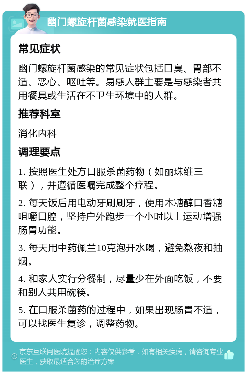 幽门螺旋杆菌感染就医指南 常见症状 幽门螺旋杆菌感染的常见症状包括口臭、胃部不适、恶心、呕吐等。易感人群主要是与感染者共用餐具或生活在不卫生环境中的人群。 推荐科室 消化内科 调理要点 1. 按照医生处方口服杀菌药物（如丽珠维三联），并遵循医嘱完成整个疗程。 2. 每天饭后用电动牙刷刷牙，使用木糖醇口香糖咀嚼口腔，坚持户外跑步一个小时以上运动增强肠胃功能。 3. 每天用中药佩兰10克泡开水喝，避免熬夜和抽烟。 4. 和家人实行分餐制，尽量少在外面吃饭，不要和别人共用碗筷。 5. 在口服杀菌药的过程中，如果出现肠胃不适，可以找医生复诊，调整药物。