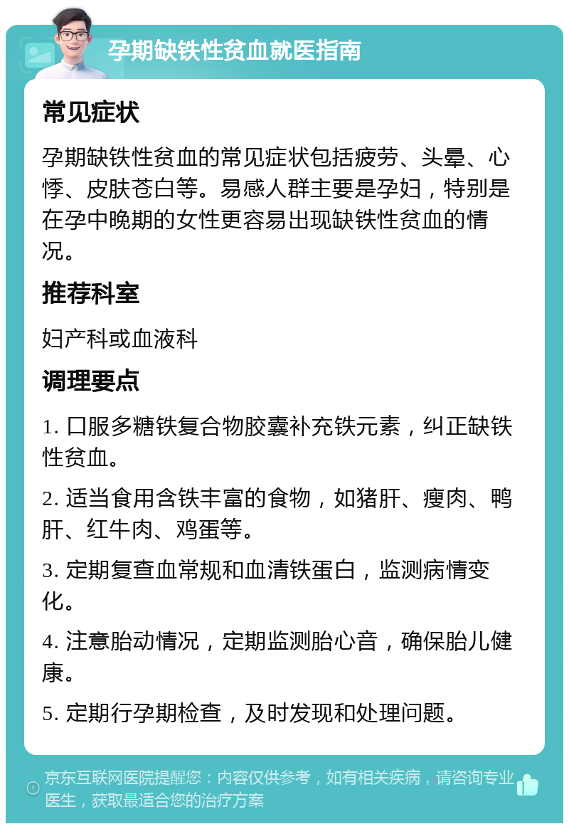 孕期缺铁性贫血就医指南 常见症状 孕期缺铁性贫血的常见症状包括疲劳、头晕、心悸、皮肤苍白等。易感人群主要是孕妇，特别是在孕中晚期的女性更容易出现缺铁性贫血的情况。 推荐科室 妇产科或血液科 调理要点 1. 口服多糖铁复合物胶囊补充铁元素，纠正缺铁性贫血。 2. 适当食用含铁丰富的食物，如猪肝、瘦肉、鸭肝、红牛肉、鸡蛋等。 3. 定期复查血常规和血清铁蛋白，监测病情变化。 4. 注意胎动情况，定期监测胎心音，确保胎儿健康。 5. 定期行孕期检查，及时发现和处理问题。