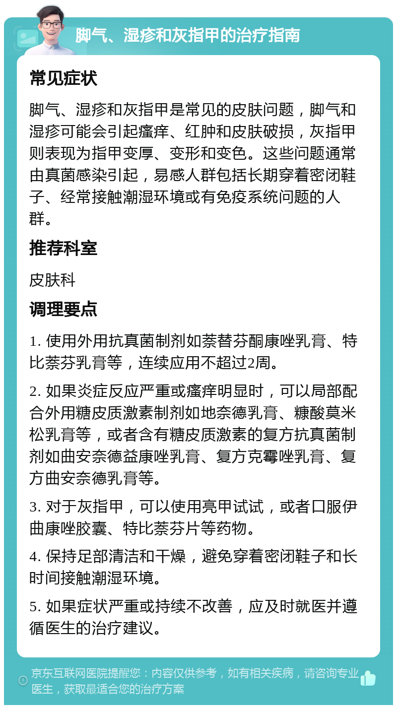 脚气、湿疹和灰指甲的治疗指南 常见症状 脚气、湿疹和灰指甲是常见的皮肤问题，脚气和湿疹可能会引起瘙痒、红肿和皮肤破损，灰指甲则表现为指甲变厚、变形和变色。这些问题通常由真菌感染引起，易感人群包括长期穿着密闭鞋子、经常接触潮湿环境或有免疫系统问题的人群。 推荐科室 皮肤科 调理要点 1. 使用外用抗真菌制剂如萘替芬酮康唑乳膏、特比萘芬乳膏等，连续应用不超过2周。 2. 如果炎症反应严重或瘙痒明显时，可以局部配合外用糖皮质激素制剂如地奈德乳膏、糠酸莫米松乳膏等，或者含有糖皮质激素的复方抗真菌制剂如曲安奈德益康唑乳膏、复方克霉唑乳膏、复方曲安奈德乳膏等。 3. 对于灰指甲，可以使用亮甲试试，或者口服伊曲康唑胶囊、特比萘芬片等药物。 4. 保持足部清洁和干燥，避免穿着密闭鞋子和长时间接触潮湿环境。 5. 如果症状严重或持续不改善，应及时就医并遵循医生的治疗建议。