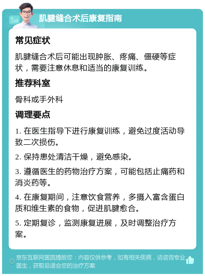 肌腱缝合术后康复指南 常见症状 肌腱缝合术后可能出现肿胀、疼痛、僵硬等症状，需要注意休息和适当的康复训练。 推荐科室 骨科或手外科 调理要点 1. 在医生指导下进行康复训练，避免过度活动导致二次损伤。 2. 保持患处清洁干燥，避免感染。 3. 遵循医生的药物治疗方案，可能包括止痛药和消炎药等。 4. 在康复期间，注意饮食营养，多摄入富含蛋白质和维生素的食物，促进肌腱愈合。 5. 定期复诊，监测康复进展，及时调整治疗方案。