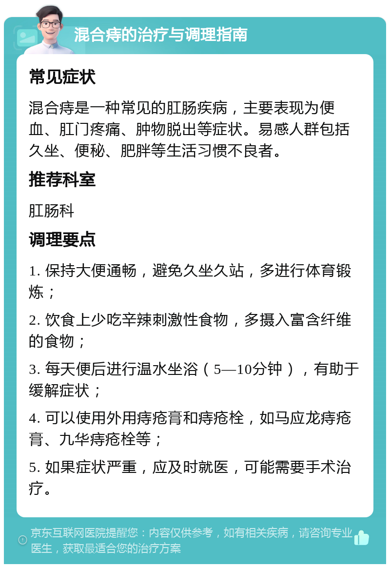 混合痔的治疗与调理指南 常见症状 混合痔是一种常见的肛肠疾病，主要表现为便血、肛门疼痛、肿物脱出等症状。易感人群包括久坐、便秘、肥胖等生活习惯不良者。 推荐科室 肛肠科 调理要点 1. 保持大便通畅，避免久坐久站，多进行体育锻炼； 2. 饮食上少吃辛辣刺激性食物，多摄入富含纤维的食物； 3. 每天便后进行温水坐浴（5—10分钟），有助于缓解症状； 4. 可以使用外用痔疮膏和痔疮栓，如马应龙痔疮膏、九华痔疮栓等； 5. 如果症状严重，应及时就医，可能需要手术治疗。