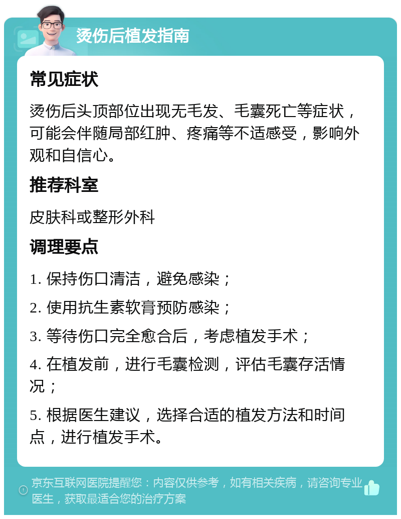 烫伤后植发指南 常见症状 烫伤后头顶部位出现无毛发、毛囊死亡等症状，可能会伴随局部红肿、疼痛等不适感受，影响外观和自信心。 推荐科室 皮肤科或整形外科 调理要点 1. 保持伤口清洁，避免感染； 2. 使用抗生素软膏预防感染； 3. 等待伤口完全愈合后，考虑植发手术； 4. 在植发前，进行毛囊检测，评估毛囊存活情况； 5. 根据医生建议，选择合适的植发方法和时间点，进行植发手术。