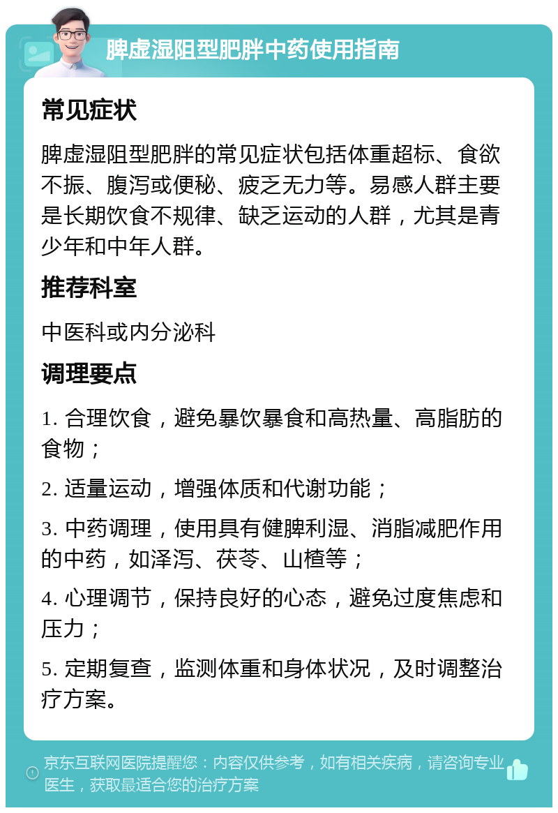 脾虚湿阻型肥胖中药使用指南 常见症状 脾虚湿阻型肥胖的常见症状包括体重超标、食欲不振、腹泻或便秘、疲乏无力等。易感人群主要是长期饮食不规律、缺乏运动的人群，尤其是青少年和中年人群。 推荐科室 中医科或内分泌科 调理要点 1. 合理饮食，避免暴饮暴食和高热量、高脂肪的食物； 2. 适量运动，增强体质和代谢功能； 3. 中药调理，使用具有健脾利湿、消脂减肥作用的中药，如泽泻、茯苓、山楂等； 4. 心理调节，保持良好的心态，避免过度焦虑和压力； 5. 定期复查，监测体重和身体状况，及时调整治疗方案。