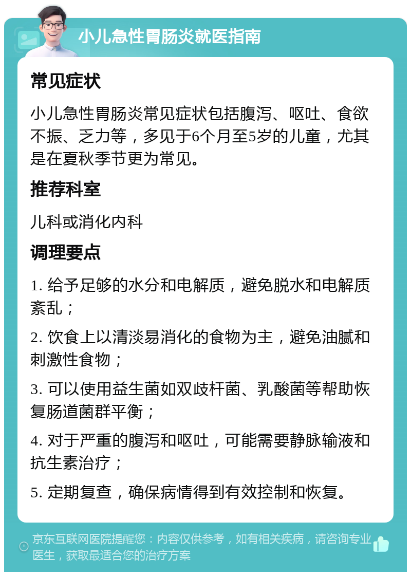 小儿急性胃肠炎就医指南 常见症状 小儿急性胃肠炎常见症状包括腹泻、呕吐、食欲不振、乏力等，多见于6个月至5岁的儿童，尤其是在夏秋季节更为常见。 推荐科室 儿科或消化内科 调理要点 1. 给予足够的水分和电解质，避免脱水和电解质紊乱； 2. 饮食上以清淡易消化的食物为主，避免油腻和刺激性食物； 3. 可以使用益生菌如双歧杆菌、乳酸菌等帮助恢复肠道菌群平衡； 4. 对于严重的腹泻和呕吐，可能需要静脉输液和抗生素治疗； 5. 定期复查，确保病情得到有效控制和恢复。