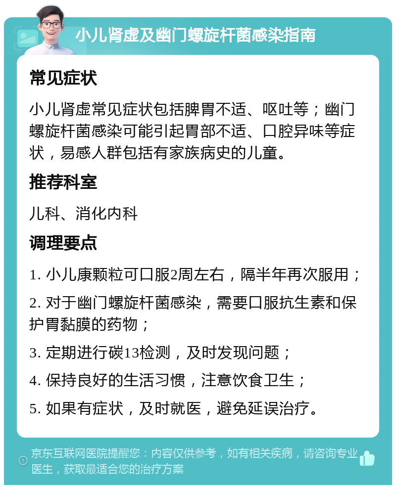 小儿肾虚及幽门螺旋杆菌感染指南 常见症状 小儿肾虚常见症状包括脾胃不适、呕吐等；幽门螺旋杆菌感染可能引起胃部不适、口腔异味等症状，易感人群包括有家族病史的儿童。 推荐科室 儿科、消化内科 调理要点 1. 小儿康颗粒可口服2周左右，隔半年再次服用； 2. 对于幽门螺旋杆菌感染，需要口服抗生素和保护胃黏膜的药物； 3. 定期进行碳13检测，及时发现问题； 4. 保持良好的生活习惯，注意饮食卫生； 5. 如果有症状，及时就医，避免延误治疗。