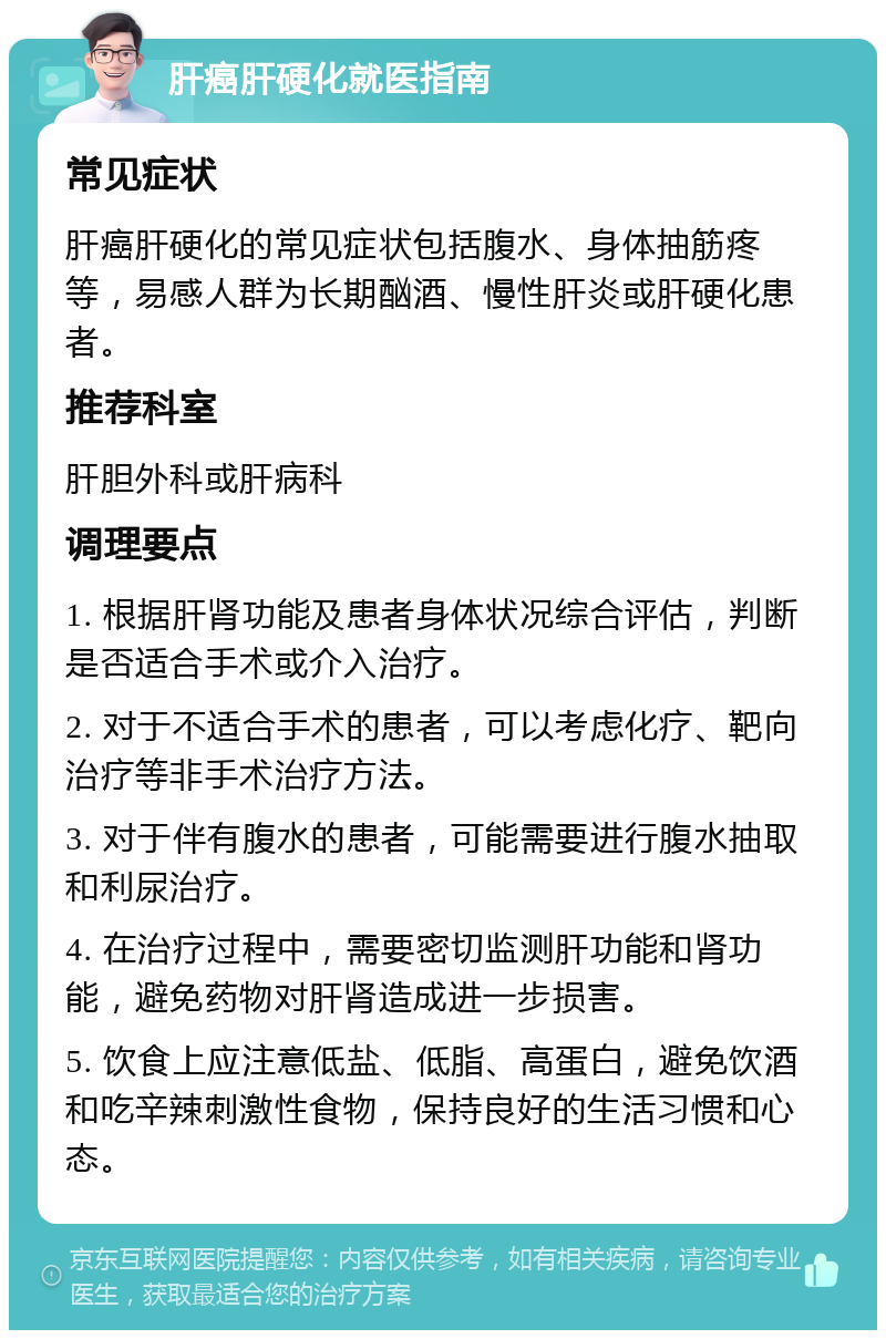 肝癌肝硬化就医指南 常见症状 肝癌肝硬化的常见症状包括腹水、身体抽筋疼等，易感人群为长期酗酒、慢性肝炎或肝硬化患者。 推荐科室 肝胆外科或肝病科 调理要点 1. 根据肝肾功能及患者身体状况综合评估，判断是否适合手术或介入治疗。 2. 对于不适合手术的患者，可以考虑化疗、靶向治疗等非手术治疗方法。 3. 对于伴有腹水的患者，可能需要进行腹水抽取和利尿治疗。 4. 在治疗过程中，需要密切监测肝功能和肾功能，避免药物对肝肾造成进一步损害。 5. 饮食上应注意低盐、低脂、高蛋白，避免饮酒和吃辛辣刺激性食物，保持良好的生活习惯和心态。