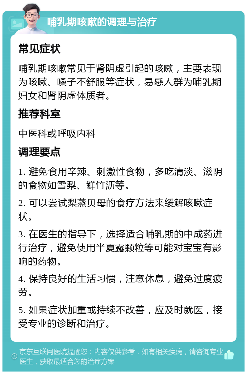 哺乳期咳嗽的调理与治疗 常见症状 哺乳期咳嗽常见于肾阴虚引起的咳嗽，主要表现为咳嗽、嗓子不舒服等症状，易感人群为哺乳期妇女和肾阴虚体质者。 推荐科室 中医科或呼吸内科 调理要点 1. 避免食用辛辣、刺激性食物，多吃清淡、滋阴的食物如雪梨、鲜竹沥等。 2. 可以尝试梨蒸贝母的食疗方法来缓解咳嗽症状。 3. 在医生的指导下，选择适合哺乳期的中成药进行治疗，避免使用半夏露颗粒等可能对宝宝有影响的药物。 4. 保持良好的生活习惯，注意休息，避免过度疲劳。 5. 如果症状加重或持续不改善，应及时就医，接受专业的诊断和治疗。