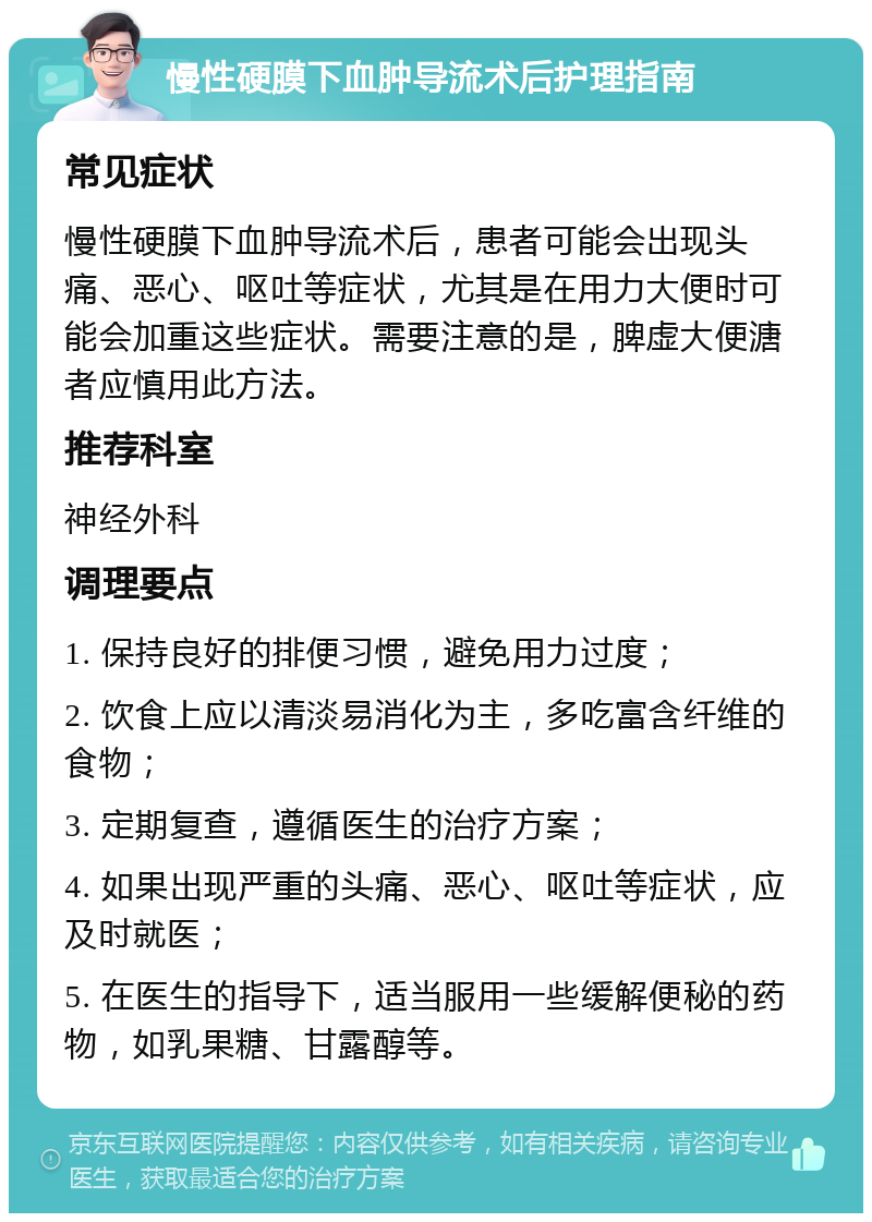 慢性硬膜下血肿导流术后护理指南 常见症状 慢性硬膜下血肿导流术后，患者可能会出现头痛、恶心、呕吐等症状，尤其是在用力大便时可能会加重这些症状。需要注意的是，脾虚大便溏者应慎用此方法。 推荐科室 神经外科 调理要点 1. 保持良好的排便习惯，避免用力过度； 2. 饮食上应以清淡易消化为主，多吃富含纤维的食物； 3. 定期复查，遵循医生的治疗方案； 4. 如果出现严重的头痛、恶心、呕吐等症状，应及时就医； 5. 在医生的指导下，适当服用一些缓解便秘的药物，如乳果糖、甘露醇等。