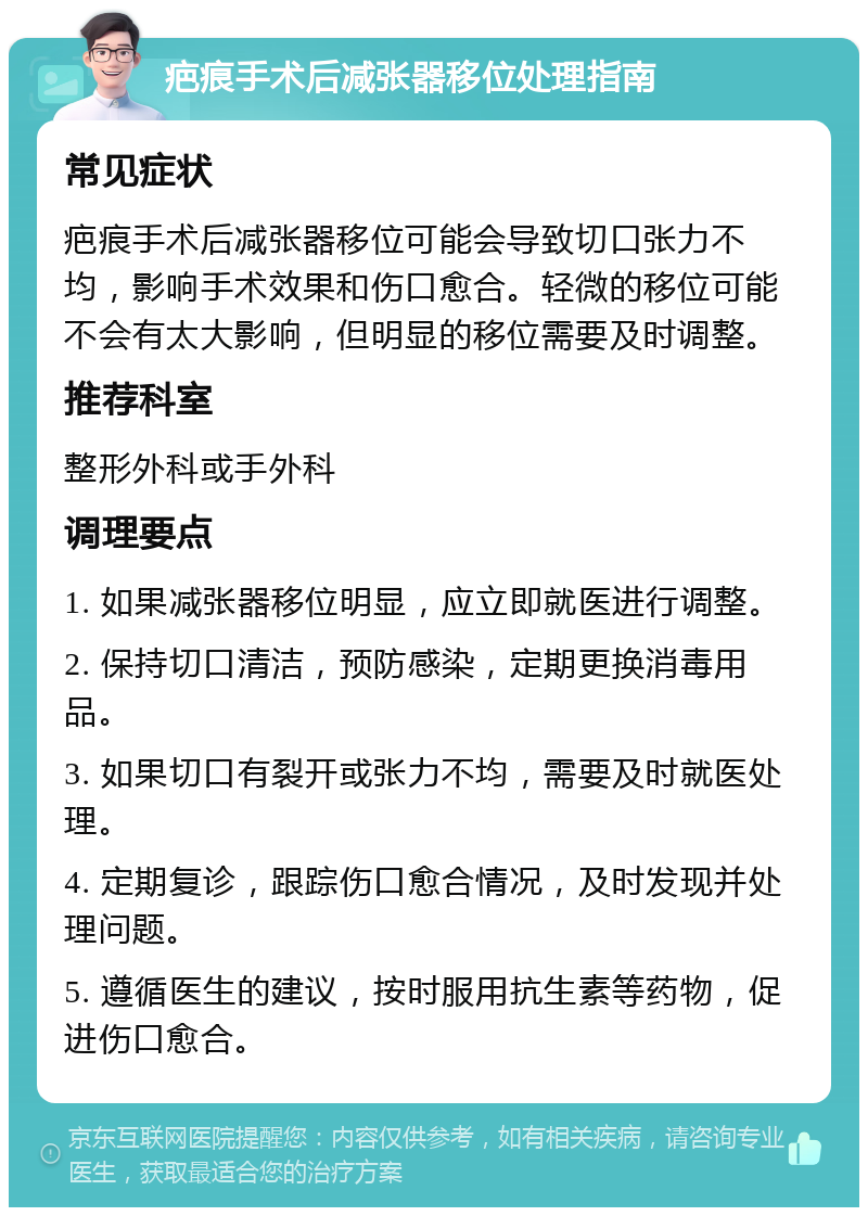 疤痕手术后减张器移位处理指南 常见症状 疤痕手术后减张器移位可能会导致切口张力不均，影响手术效果和伤口愈合。轻微的移位可能不会有太大影响，但明显的移位需要及时调整。 推荐科室 整形外科或手外科 调理要点 1. 如果减张器移位明显，应立即就医进行调整。 2. 保持切口清洁，预防感染，定期更换消毒用品。 3. 如果切口有裂开或张力不均，需要及时就医处理。 4. 定期复诊，跟踪伤口愈合情况，及时发现并处理问题。 5. 遵循医生的建议，按时服用抗生素等药物，促进伤口愈合。