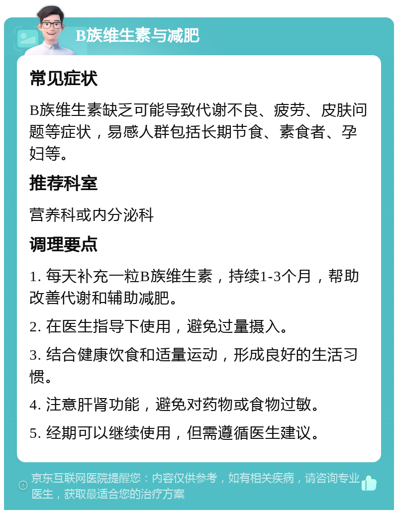 B族维生素与减肥 常见症状 B族维生素缺乏可能导致代谢不良、疲劳、皮肤问题等症状，易感人群包括长期节食、素食者、孕妇等。 推荐科室 营养科或内分泌科 调理要点 1. 每天补充一粒B族维生素，持续1-3个月，帮助改善代谢和辅助减肥。 2. 在医生指导下使用，避免过量摄入。 3. 结合健康饮食和适量运动，形成良好的生活习惯。 4. 注意肝肾功能，避免对药物或食物过敏。 5. 经期可以继续使用，但需遵循医生建议。