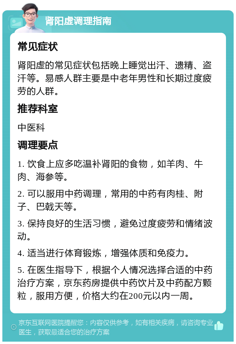 肾阳虚调理指南 常见症状 肾阳虚的常见症状包括晚上睡觉出汗、遗精、盗汗等。易感人群主要是中老年男性和长期过度疲劳的人群。 推荐科室 中医科 调理要点 1. 饮食上应多吃温补肾阳的食物，如羊肉、牛肉、海参等。 2. 可以服用中药调理，常用的中药有肉桂、附子、巴戟天等。 3. 保持良好的生活习惯，避免过度疲劳和情绪波动。 4. 适当进行体育锻炼，增强体质和免疫力。 5. 在医生指导下，根据个人情况选择合适的中药治疗方案，京东药房提供中药饮片及中药配方颗粒，服用方便，价格大约在200元以内一周。