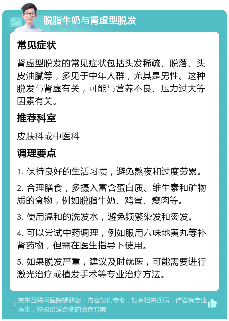 脱脂牛奶与肾虚型脱发 常见症状 肾虚型脱发的常见症状包括头发稀疏、脱落、头皮油腻等，多见于中年人群，尤其是男性。这种脱发与肾虚有关，可能与营养不良、压力过大等因素有关。 推荐科室 皮肤科或中医科 调理要点 1. 保持良好的生活习惯，避免熬夜和过度劳累。 2. 合理膳食，多摄入富含蛋白质、维生素和矿物质的食物，例如脱脂牛奶、鸡蛋、瘦肉等。 3. 使用温和的洗发水，避免频繁染发和烫发。 4. 可以尝试中药调理，例如服用六味地黄丸等补肾药物，但需在医生指导下使用。 5. 如果脱发严重，建议及时就医，可能需要进行激光治疗或植发手术等专业治疗方法。