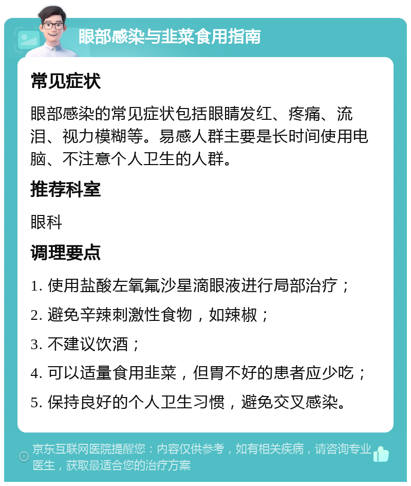 眼部感染与韭菜食用指南 常见症状 眼部感染的常见症状包括眼睛发红、疼痛、流泪、视力模糊等。易感人群主要是长时间使用电脑、不注意个人卫生的人群。 推荐科室 眼科 调理要点 1. 使用盐酸左氧氟沙星滴眼液进行局部治疗； 2. 避免辛辣刺激性食物，如辣椒； 3. 不建议饮酒； 4. 可以适量食用韭菜，但胃不好的患者应少吃； 5. 保持良好的个人卫生习惯，避免交叉感染。