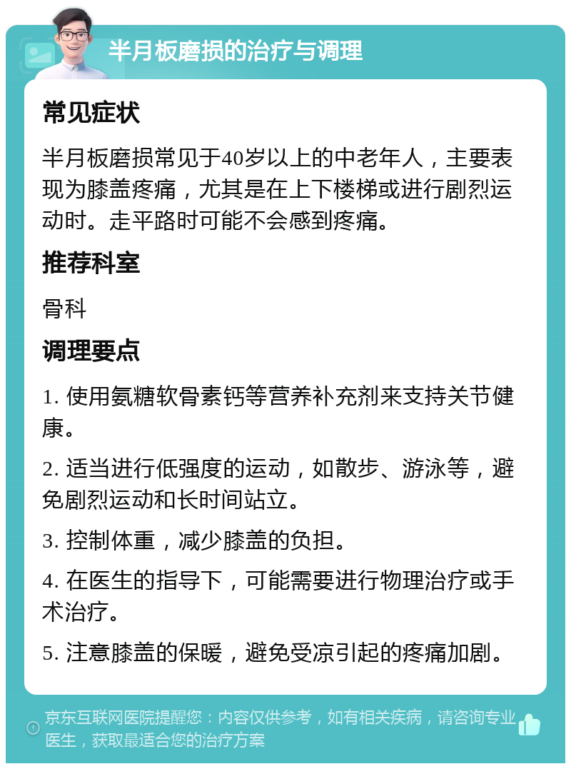 半月板磨损的治疗与调理 常见症状 半月板磨损常见于40岁以上的中老年人，主要表现为膝盖疼痛，尤其是在上下楼梯或进行剧烈运动时。走平路时可能不会感到疼痛。 推荐科室 骨科 调理要点 1. 使用氨糖软骨素钙等营养补充剂来支持关节健康。 2. 适当进行低强度的运动，如散步、游泳等，避免剧烈运动和长时间站立。 3. 控制体重，减少膝盖的负担。 4. 在医生的指导下，可能需要进行物理治疗或手术治疗。 5. 注意膝盖的保暖，避免受凉引起的疼痛加剧。