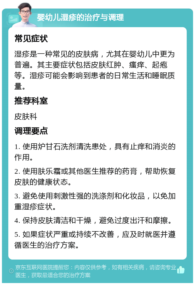 婴幼儿湿疹的治疗与调理 常见症状 湿疹是一种常见的皮肤病，尤其在婴幼儿中更为普遍。其主要症状包括皮肤红肿、瘙痒、起疱等。湿疹可能会影响到患者的日常生活和睡眠质量。 推荐科室 皮肤科 调理要点 1. 使用炉甘石洗剂清洗患处，具有止痒和消炎的作用。 2. 使用肤乐霜或其他医生推荐的药膏，帮助恢复皮肤的健康状态。 3. 避免使用刺激性强的洗涤剂和化妆品，以免加重湿疹症状。 4. 保持皮肤清洁和干燥，避免过度出汗和摩擦。 5. 如果症状严重或持续不改善，应及时就医并遵循医生的治疗方案。