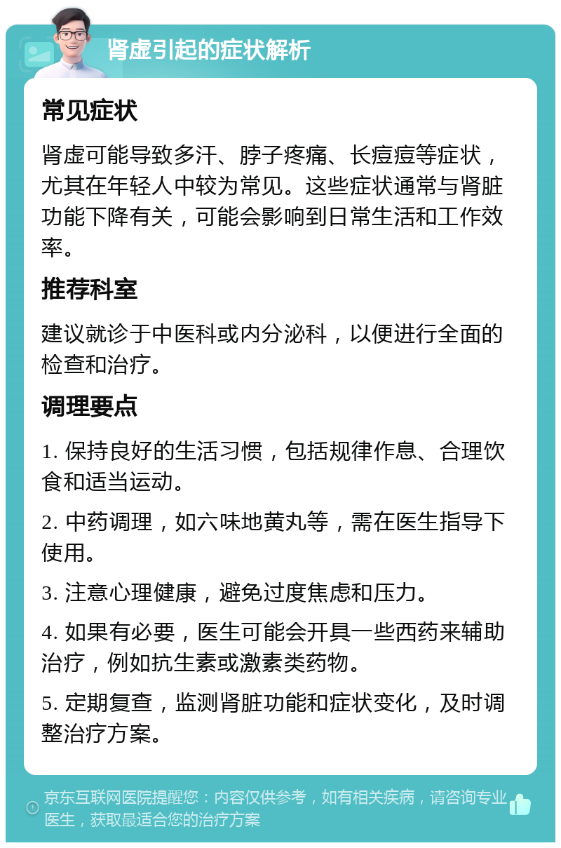 肾虚引起的症状解析 常见症状 肾虚可能导致多汗、脖子疼痛、长痘痘等症状，尤其在年轻人中较为常见。这些症状通常与肾脏功能下降有关，可能会影响到日常生活和工作效率。 推荐科室 建议就诊于中医科或内分泌科，以便进行全面的检查和治疗。 调理要点 1. 保持良好的生活习惯，包括规律作息、合理饮食和适当运动。 2. 中药调理，如六味地黄丸等，需在医生指导下使用。 3. 注意心理健康，避免过度焦虑和压力。 4. 如果有必要，医生可能会开具一些西药来辅助治疗，例如抗生素或激素类药物。 5. 定期复查，监测肾脏功能和症状变化，及时调整治疗方案。