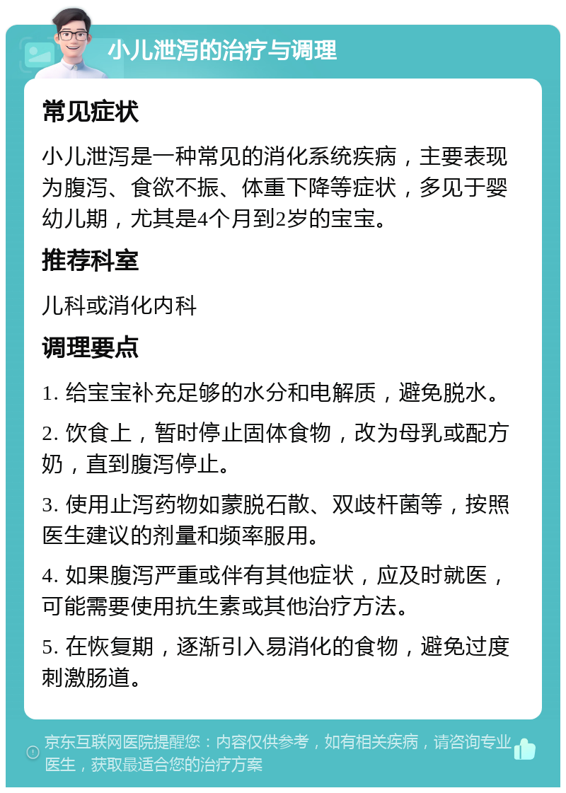 小儿泄泻的治疗与调理 常见症状 小儿泄泻是一种常见的消化系统疾病，主要表现为腹泻、食欲不振、体重下降等症状，多见于婴幼儿期，尤其是4个月到2岁的宝宝。 推荐科室 儿科或消化内科 调理要点 1. 给宝宝补充足够的水分和电解质，避免脱水。 2. 饮食上，暂时停止固体食物，改为母乳或配方奶，直到腹泻停止。 3. 使用止泻药物如蒙脱石散、双歧杆菌等，按照医生建议的剂量和频率服用。 4. 如果腹泻严重或伴有其他症状，应及时就医，可能需要使用抗生素或其他治疗方法。 5. 在恢复期，逐渐引入易消化的食物，避免过度刺激肠道。