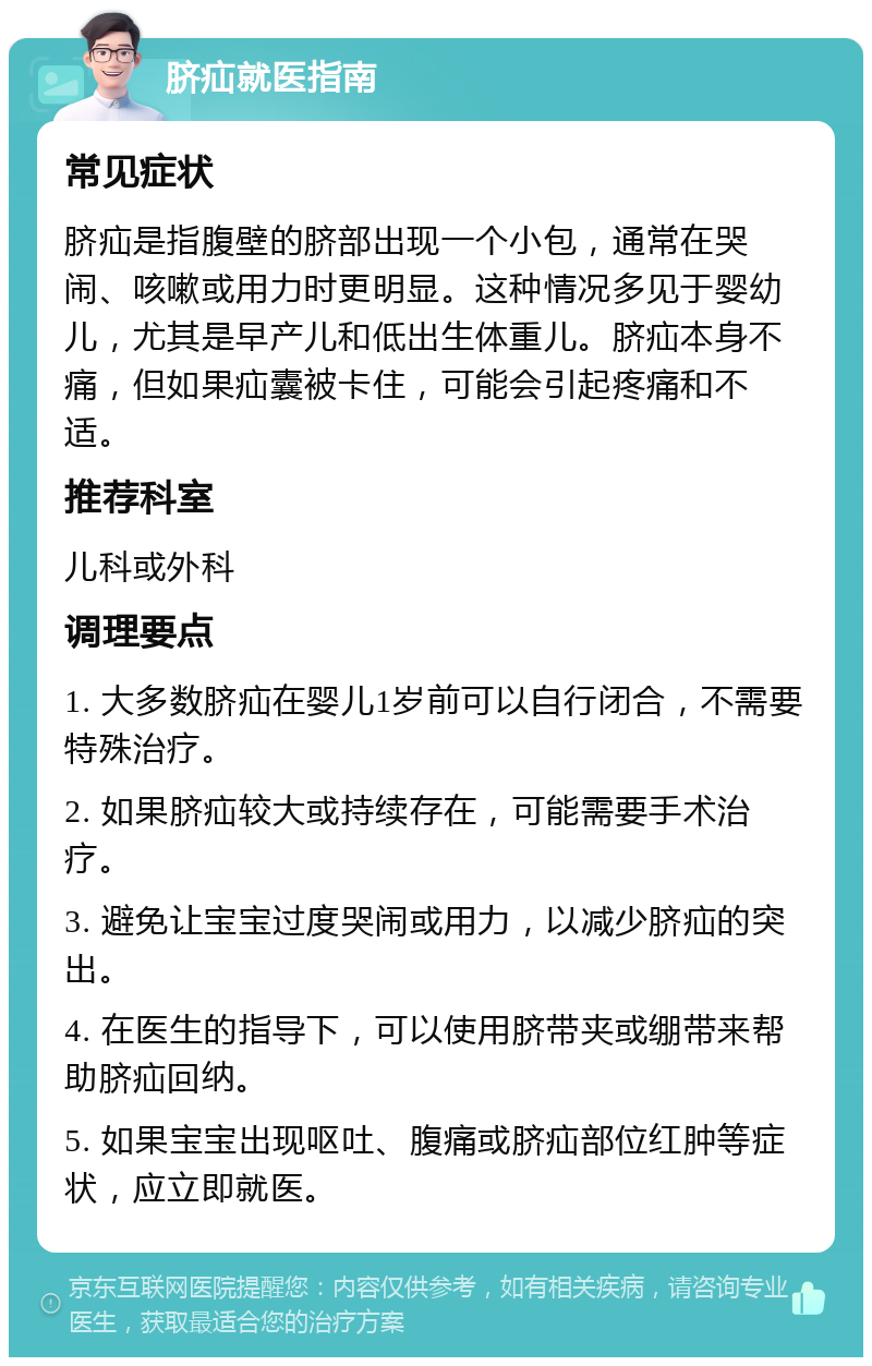 脐疝就医指南 常见症状 脐疝是指腹壁的脐部出现一个小包，通常在哭闹、咳嗽或用力时更明显。这种情况多见于婴幼儿，尤其是早产儿和低出生体重儿。脐疝本身不痛，但如果疝囊被卡住，可能会引起疼痛和不适。 推荐科室 儿科或外科 调理要点 1. 大多数脐疝在婴儿1岁前可以自行闭合，不需要特殊治疗。 2. 如果脐疝较大或持续存在，可能需要手术治疗。 3. 避免让宝宝过度哭闹或用力，以减少脐疝的突出。 4. 在医生的指导下，可以使用脐带夹或绷带来帮助脐疝回纳。 5. 如果宝宝出现呕吐、腹痛或脐疝部位红肿等症状，应立即就医。