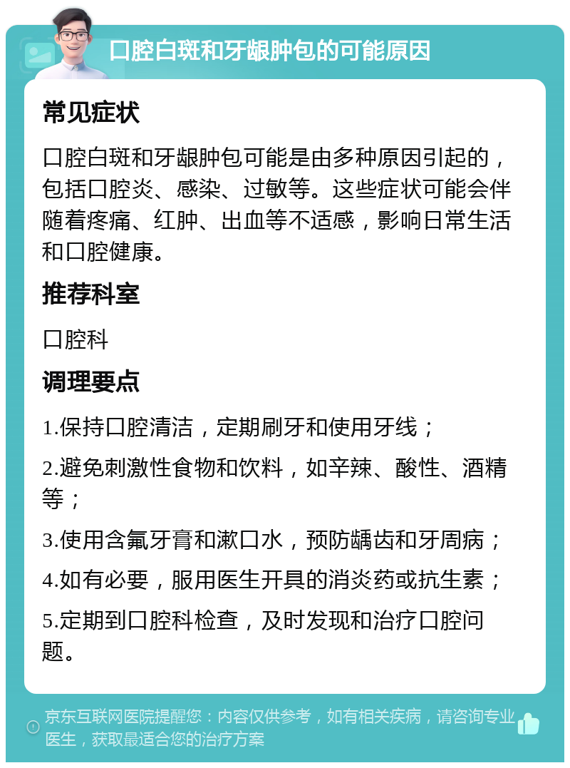 口腔白斑和牙龈肿包的可能原因 常见症状 口腔白斑和牙龈肿包可能是由多种原因引起的，包括口腔炎、感染、过敏等。这些症状可能会伴随着疼痛、红肿、出血等不适感，影响日常生活和口腔健康。 推荐科室 口腔科 调理要点 1.保持口腔清洁，定期刷牙和使用牙线； 2.避免刺激性食物和饮料，如辛辣、酸性、酒精等； 3.使用含氟牙膏和漱口水，预防龋齿和牙周病； 4.如有必要，服用医生开具的消炎药或抗生素； 5.定期到口腔科检查，及时发现和治疗口腔问题。