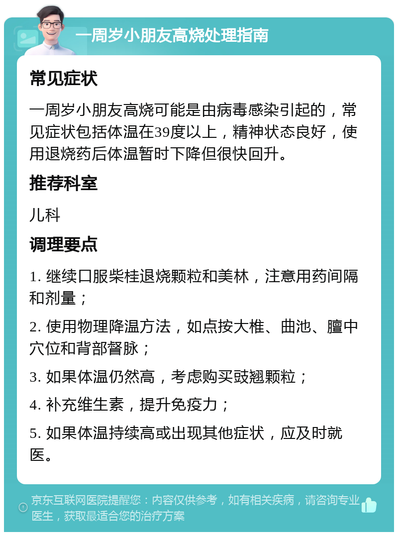 一周岁小朋友高烧处理指南 常见症状 一周岁小朋友高烧可能是由病毒感染引起的，常见症状包括体温在39度以上，精神状态良好，使用退烧药后体温暂时下降但很快回升。 推荐科室 儿科 调理要点 1. 继续口服柴桂退烧颗粒和美林，注意用药间隔和剂量； 2. 使用物理降温方法，如点按大椎、曲池、膻中穴位和背部督脉； 3. 如果体温仍然高，考虑购买豉翘颗粒； 4. 补充维生素，提升免疫力； 5. 如果体温持续高或出现其他症状，应及时就医。