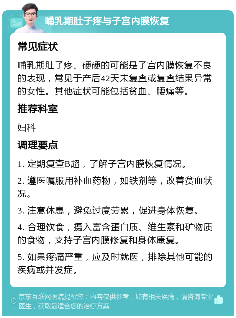 哺乳期肚子疼与子宫内膜恢复 常见症状 哺乳期肚子疼、硬硬的可能是子宫内膜恢复不良的表现，常见于产后42天未复查或复查结果异常的女性。其他症状可能包括贫血、腰痛等。 推荐科室 妇科 调理要点 1. 定期复查B超，了解子宫内膜恢复情况。 2. 遵医嘱服用补血药物，如铁剂等，改善贫血状况。 3. 注意休息，避免过度劳累，促进身体恢复。 4. 合理饮食，摄入富含蛋白质、维生素和矿物质的食物，支持子宫内膜修复和身体康复。 5. 如果疼痛严重，应及时就医，排除其他可能的疾病或并发症。