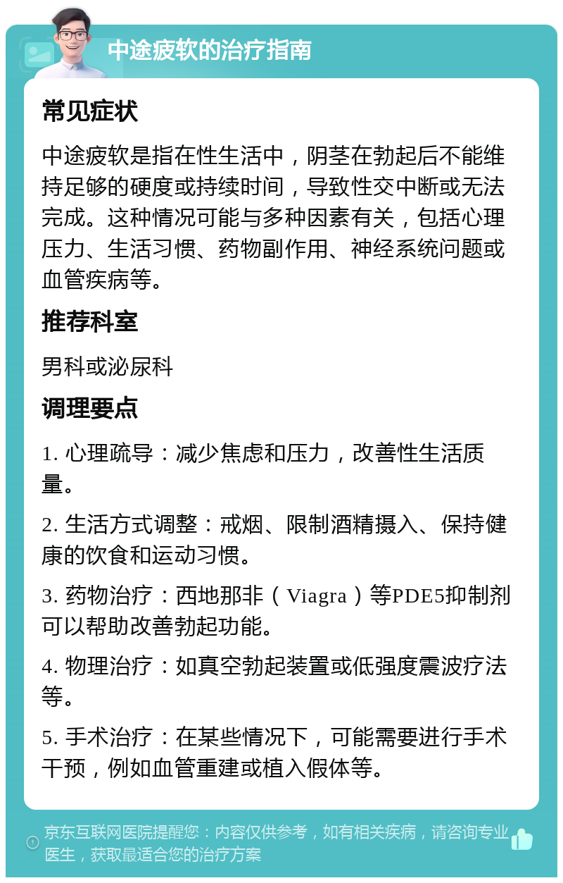 中途疲软的治疗指南 常见症状 中途疲软是指在性生活中，阴茎在勃起后不能维持足够的硬度或持续时间，导致性交中断或无法完成。这种情况可能与多种因素有关，包括心理压力、生活习惯、药物副作用、神经系统问题或血管疾病等。 推荐科室 男科或泌尿科 调理要点 1. 心理疏导：减少焦虑和压力，改善性生活质量。 2. 生活方式调整：戒烟、限制酒精摄入、保持健康的饮食和运动习惯。 3. 药物治疗：西地那非（Viagra）等PDE5抑制剂可以帮助改善勃起功能。 4. 物理治疗：如真空勃起装置或低强度震波疗法等。 5. 手术治疗：在某些情况下，可能需要进行手术干预，例如血管重建或植入假体等。