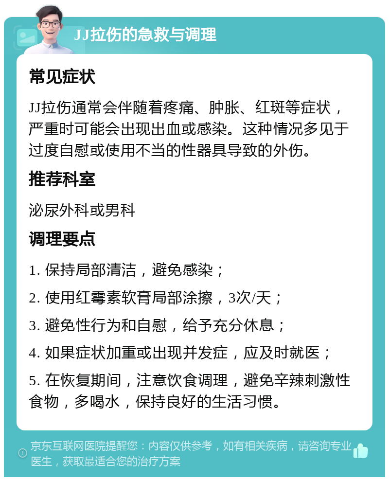 JJ拉伤的急救与调理 常见症状 JJ拉伤通常会伴随着疼痛、肿胀、红斑等症状，严重时可能会出现出血或感染。这种情况多见于过度自慰或使用不当的性器具导致的外伤。 推荐科室 泌尿外科或男科 调理要点 1. 保持局部清洁，避免感染； 2. 使用红霉素软膏局部涂擦，3次/天； 3. 避免性行为和自慰，给予充分休息； 4. 如果症状加重或出现并发症，应及时就医； 5. 在恢复期间，注意饮食调理，避免辛辣刺激性食物，多喝水，保持良好的生活习惯。