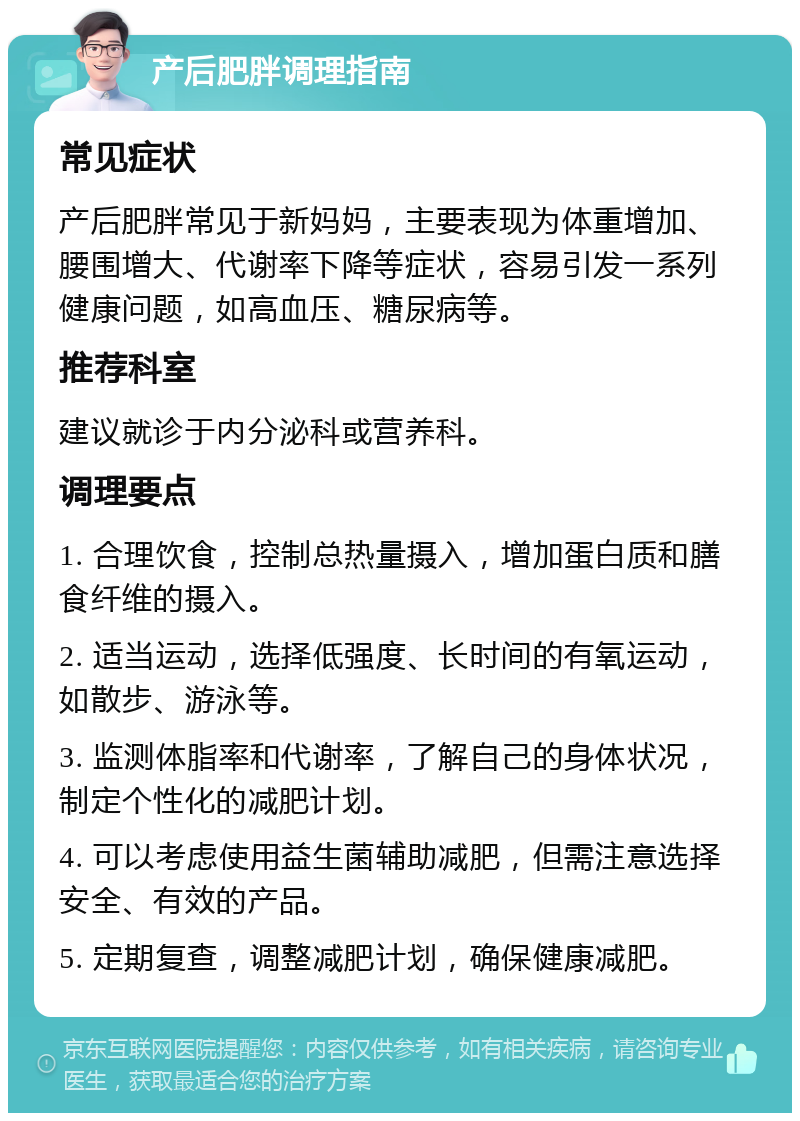 产后肥胖调理指南 常见症状 产后肥胖常见于新妈妈，主要表现为体重增加、腰围增大、代谢率下降等症状，容易引发一系列健康问题，如高血压、糖尿病等。 推荐科室 建议就诊于内分泌科或营养科。 调理要点 1. 合理饮食，控制总热量摄入，增加蛋白质和膳食纤维的摄入。 2. 适当运动，选择低强度、长时间的有氧运动，如散步、游泳等。 3. 监测体脂率和代谢率，了解自己的身体状况，制定个性化的减肥计划。 4. 可以考虑使用益生菌辅助减肥，但需注意选择安全、有效的产品。 5. 定期复查，调整减肥计划，确保健康减肥。