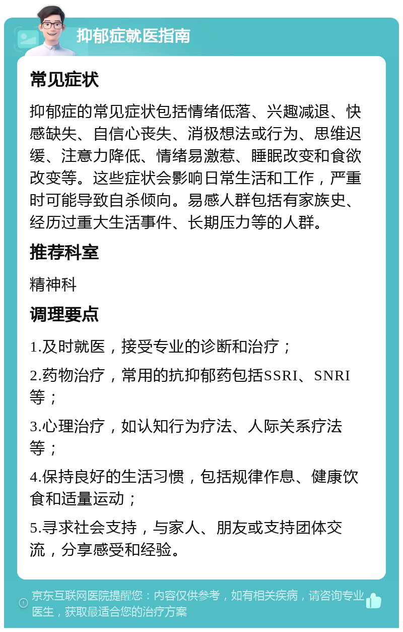 抑郁症就医指南 常见症状 抑郁症的常见症状包括情绪低落、兴趣减退、快感缺失、自信心丧失、消极想法或行为、思维迟缓、注意力降低、情绪易激惹、睡眠改变和食欲改变等。这些症状会影响日常生活和工作，严重时可能导致自杀倾向。易感人群包括有家族史、经历过重大生活事件、长期压力等的人群。 推荐科室 精神科 调理要点 1.及时就医，接受专业的诊断和治疗； 2.药物治疗，常用的抗抑郁药包括SSRI、SNRI等； 3.心理治疗，如认知行为疗法、人际关系疗法等； 4.保持良好的生活习惯，包括规律作息、健康饮食和适量运动； 5.寻求社会支持，与家人、朋友或支持团体交流，分享感受和经验。