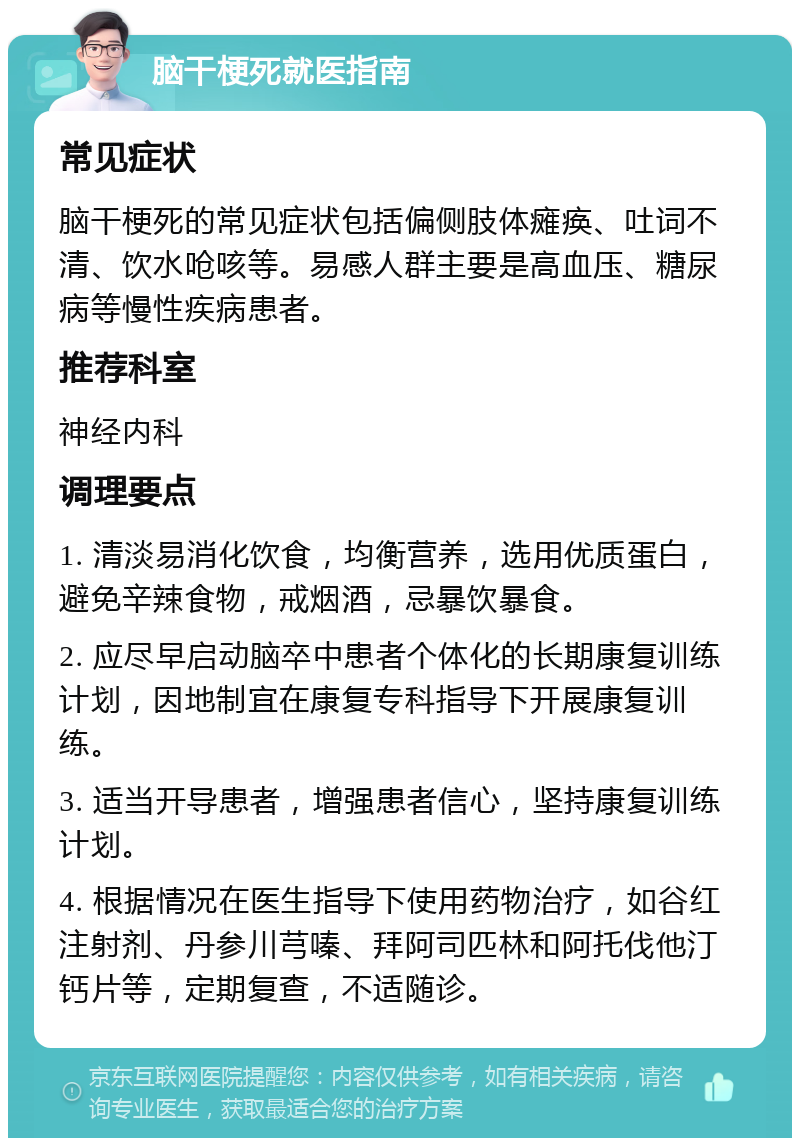 脑干梗死就医指南 常见症状 脑干梗死的常见症状包括偏侧肢体瘫痪、吐词不清、饮水呛咳等。易感人群主要是高血压、糖尿病等慢性疾病患者。 推荐科室 神经内科 调理要点 1. 清淡易消化饮食，均衡营养，选用优质蛋白，避免辛辣食物，戒烟酒，忌暴饮暴食。 2. 应尽早启动脑卒中患者个体化的长期康复训练计划，因地制宜在康复专科指导下开展康复训练。 3. 适当开导患者，增强患者信心，坚持康复训练计划。 4. 根据情况在医生指导下使用药物治疗，如谷红注射剂、丹参川芎嗪、拜阿司匹林和阿托伐他汀钙片等，定期复查，不适随诊。