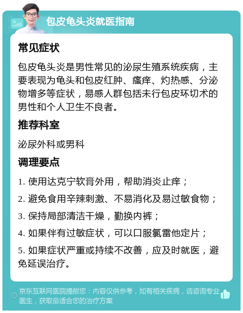 包皮龟头炎就医指南 常见症状 包皮龟头炎是男性常见的泌尿生殖系统疾病，主要表现为龟头和包皮红肿、瘙痒、灼热感、分泌物增多等症状，易感人群包括未行包皮环切术的男性和个人卫生不良者。 推荐科室 泌尿外科或男科 调理要点 1. 使用达克宁软膏外用，帮助消炎止痒； 2. 避免食用辛辣刺激、不易消化及易过敏食物； 3. 保持局部清洁干燥，勤换内裤； 4. 如果伴有过敏症状，可以口服氯雷他定片； 5. 如果症状严重或持续不改善，应及时就医，避免延误治疗。