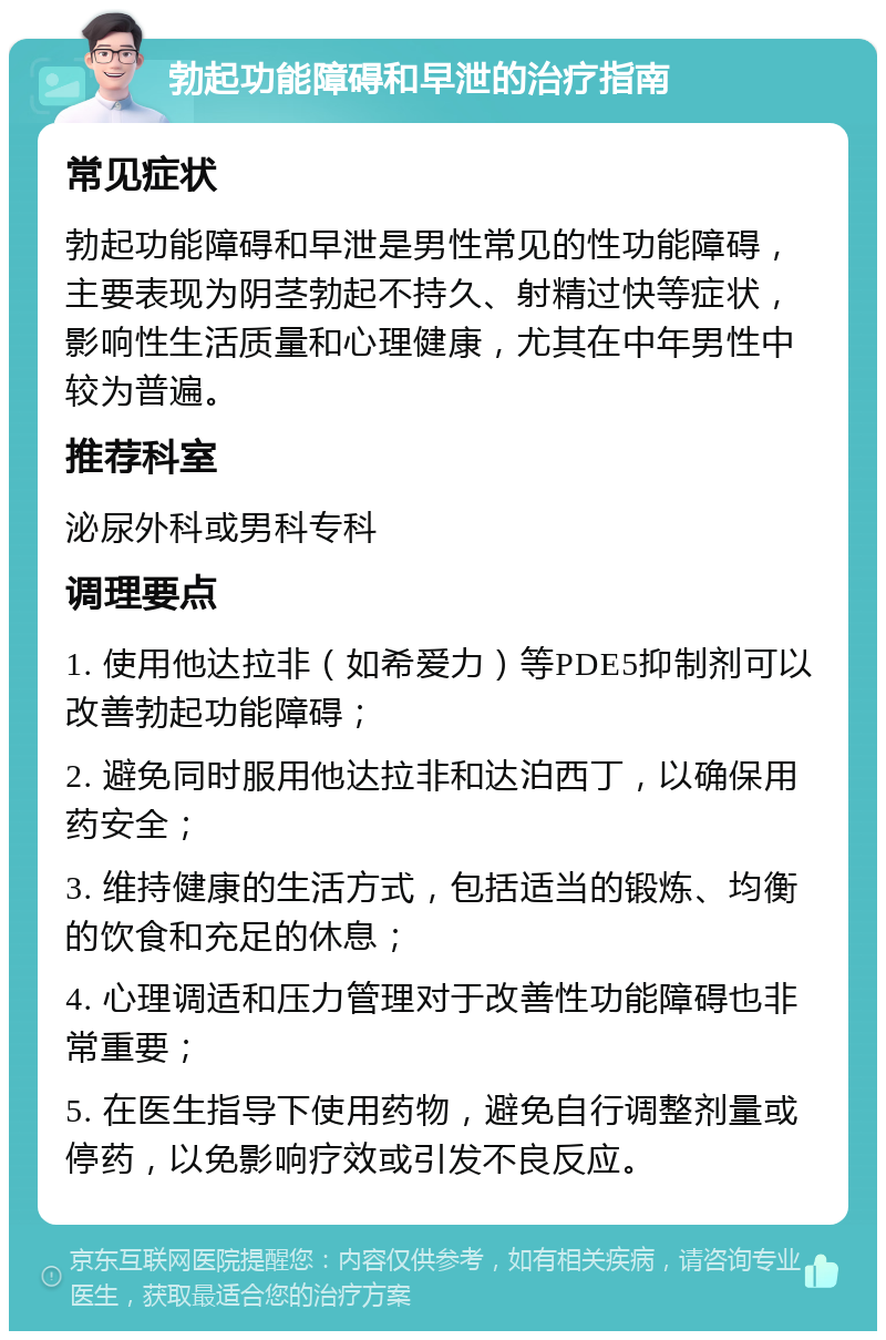 勃起功能障碍和早泄的治疗指南 常见症状 勃起功能障碍和早泄是男性常见的性功能障碍，主要表现为阴茎勃起不持久、射精过快等症状，影响性生活质量和心理健康，尤其在中年男性中较为普遍。 推荐科室 泌尿外科或男科专科 调理要点 1. 使用他达拉非（如希爱力）等PDE5抑制剂可以改善勃起功能障碍； 2. 避免同时服用他达拉非和达泊西丁，以确保用药安全； 3. 维持健康的生活方式，包括适当的锻炼、均衡的饮食和充足的休息； 4. 心理调适和压力管理对于改善性功能障碍也非常重要； 5. 在医生指导下使用药物，避免自行调整剂量或停药，以免影响疗效或引发不良反应。