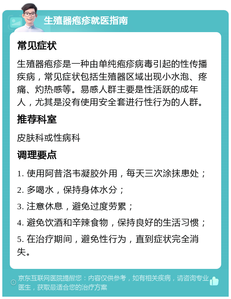 生殖器疱疹就医指南 常见症状 生殖器疱疹是一种由单纯疱疹病毒引起的性传播疾病，常见症状包括生殖器区域出现小水泡、疼痛、灼热感等。易感人群主要是性活跃的成年人，尤其是没有使用安全套进行性行为的人群。 推荐科室 皮肤科或性病科 调理要点 1. 使用阿昔洛韦凝胶外用，每天三次涂抹患处； 2. 多喝水，保持身体水分； 3. 注意休息，避免过度劳累； 4. 避免饮酒和辛辣食物，保持良好的生活习惯； 5. 在治疗期间，避免性行为，直到症状完全消失。