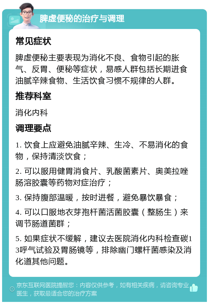 脾虚便秘的治疗与调理 常见症状 脾虚便秘主要表现为消化不良、食物引起的胀气、反胃、便秘等症状，易感人群包括长期进食油腻辛辣食物、生活饮食习惯不规律的人群。 推荐科室 消化内科 调理要点 1. 饮食上应避免油腻辛辣、生冷、不易消化的食物，保持清淡饮食； 2. 可以服用健胃消食片、乳酸菌素片、奥美拉唑肠溶胶囊等药物对症治疗； 3. 保持腹部温暖，按时进餐，避免暴饮暴食； 4. 可以口服地衣芽孢杆菌活菌胶囊（整肠生）来调节肠道菌群； 5. 如果症状不缓解，建议去医院消化内科检查碳13呼气试验及胃肠镜等，排除幽门螺杆菌感染及消化道其他问题。