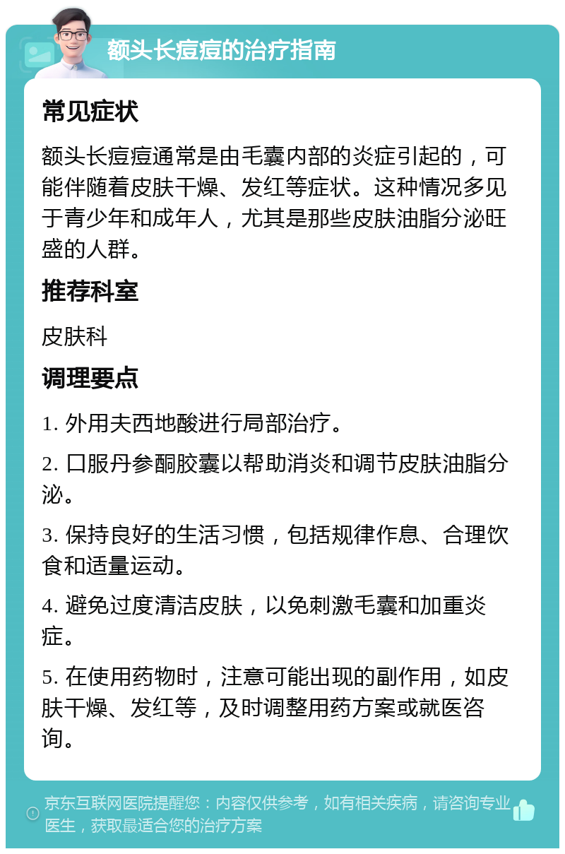 额头长痘痘的治疗指南 常见症状 额头长痘痘通常是由毛囊内部的炎症引起的，可能伴随着皮肤干燥、发红等症状。这种情况多见于青少年和成年人，尤其是那些皮肤油脂分泌旺盛的人群。 推荐科室 皮肤科 调理要点 1. 外用夫西地酸进行局部治疗。 2. 口服丹参酮胶囊以帮助消炎和调节皮肤油脂分泌。 3. 保持良好的生活习惯，包括规律作息、合理饮食和适量运动。 4. 避免过度清洁皮肤，以免刺激毛囊和加重炎症。 5. 在使用药物时，注意可能出现的副作用，如皮肤干燥、发红等，及时调整用药方案或就医咨询。