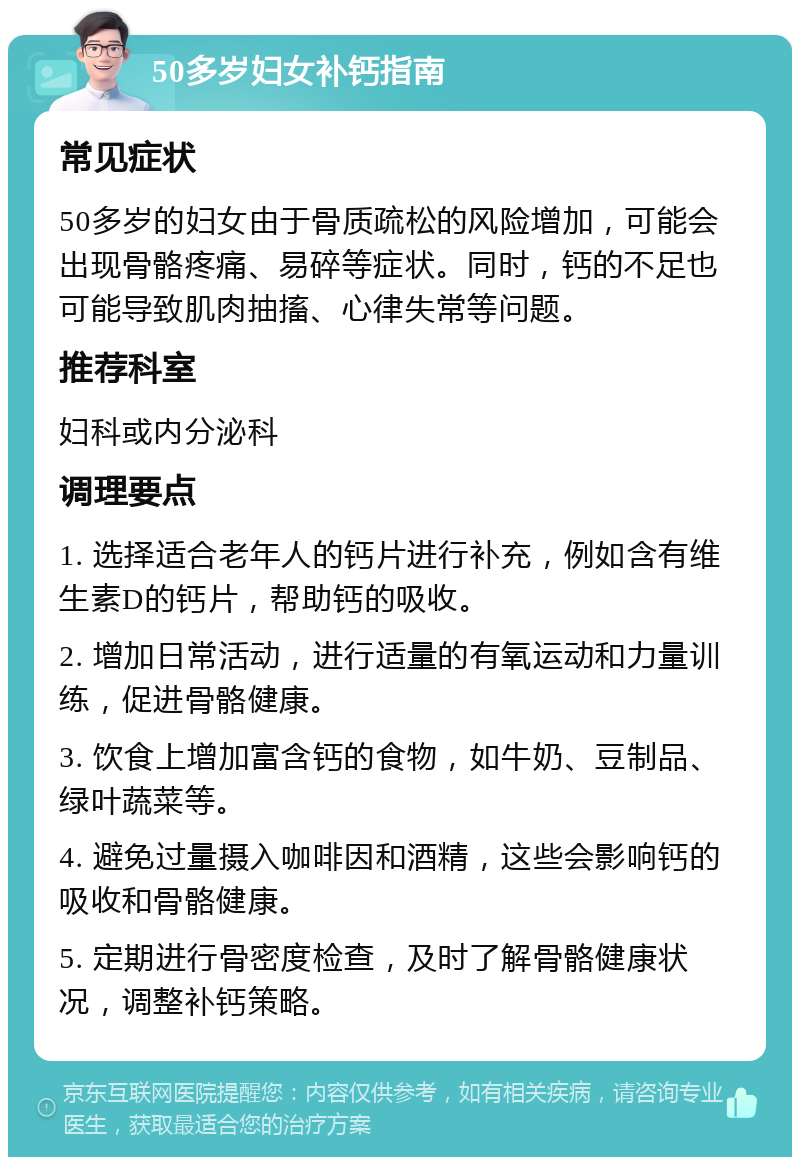 50多岁妇女补钙指南 常见症状 50多岁的妇女由于骨质疏松的风险增加，可能会出现骨骼疼痛、易碎等症状。同时，钙的不足也可能导致肌肉抽搐、心律失常等问题。 推荐科室 妇科或内分泌科 调理要点 1. 选择适合老年人的钙片进行补充，例如含有维生素D的钙片，帮助钙的吸收。 2. 增加日常活动，进行适量的有氧运动和力量训练，促进骨骼健康。 3. 饮食上增加富含钙的食物，如牛奶、豆制品、绿叶蔬菜等。 4. 避免过量摄入咖啡因和酒精，这些会影响钙的吸收和骨骼健康。 5. 定期进行骨密度检查，及时了解骨骼健康状况，调整补钙策略。