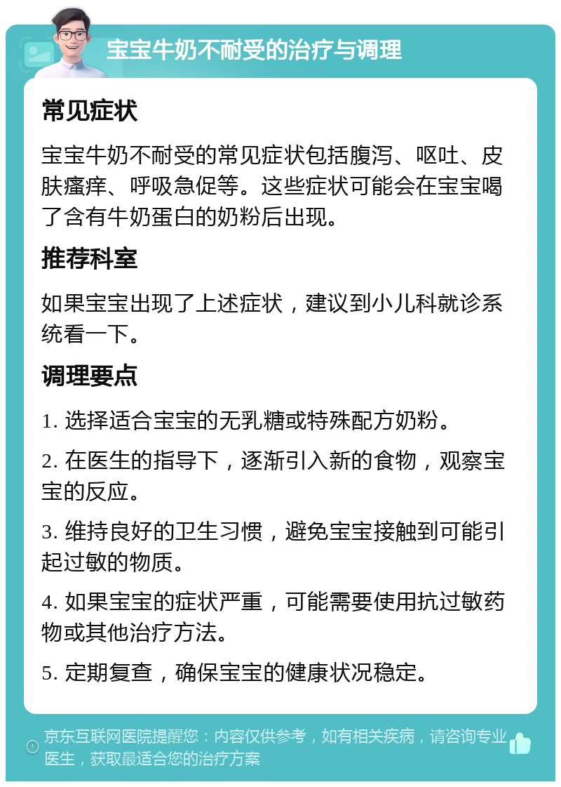 宝宝牛奶不耐受的治疗与调理 常见症状 宝宝牛奶不耐受的常见症状包括腹泻、呕吐、皮肤瘙痒、呼吸急促等。这些症状可能会在宝宝喝了含有牛奶蛋白的奶粉后出现。 推荐科室 如果宝宝出现了上述症状，建议到小儿科就诊系统看一下。 调理要点 1. 选择适合宝宝的无乳糖或特殊配方奶粉。 2. 在医生的指导下，逐渐引入新的食物，观察宝宝的反应。 3. 维持良好的卫生习惯，避免宝宝接触到可能引起过敏的物质。 4. 如果宝宝的症状严重，可能需要使用抗过敏药物或其他治疗方法。 5. 定期复查，确保宝宝的健康状况稳定。