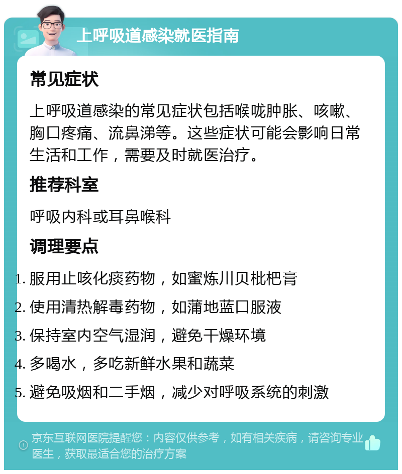 上呼吸道感染就医指南 常见症状 上呼吸道感染的常见症状包括喉咙肿胀、咳嗽、胸口疼痛、流鼻涕等。这些症状可能会影响日常生活和工作，需要及时就医治疗。 推荐科室 呼吸内科或耳鼻喉科 调理要点 服用止咳化痰药物，如蜜炼川贝枇杷膏 使用清热解毒药物，如蒲地蓝口服液 保持室内空气湿润，避免干燥环境 多喝水，多吃新鲜水果和蔬菜 避免吸烟和二手烟，减少对呼吸系统的刺激